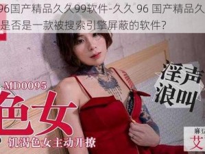 久久96国产精品久久99软件-久久 96 国产精品久久 99 软件是否是一款被搜索引擎屏蔽的软件？