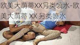 欧美大荫蒂XX另类喷水-欧美大荫蒂 XX 另类喷水