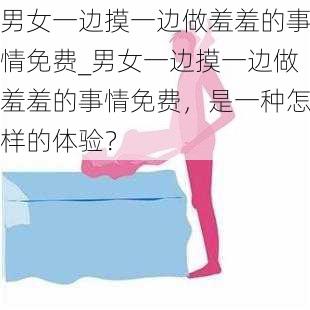 男女一边摸一边做羞羞的事情免费_男女一边摸一边做羞羞的事情免费，是一种怎样的体验？