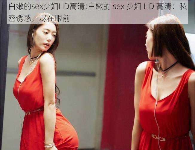 白嫩的sex少妇HD高清;白嫩的 sex 少妇 HD 高清：私密诱惑，尽在眼前