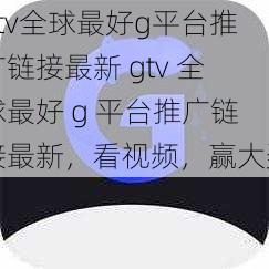 gtv全球最好g平台推广链接最新 gtv 全球最好 g 平台推广链接最新，看视频，赢大奖