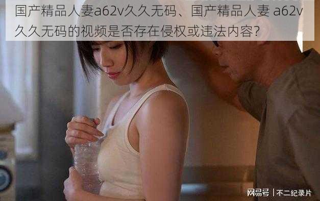 国产精品人妻a62v久久无码、国产精品人妻 a62v 久久无码的视频是否存在侵权或违法内容？